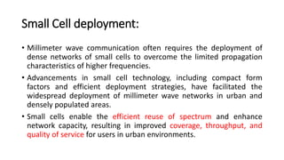 Small Cell deployment:
• Millimeter wave communication often requires the deployment of
dense networks of small cells to overcome the limited propagation
characteristics of higher frequencies.
• Advancements in small cell technology, including compact form
factors and efficient deployment strategies, have facilitated the
widespread deployment of millimeter wave networks in urban and
densely populated areas.
• Small cells enable the efficient reuse of spectrum and enhance
network capacity, resulting in improved coverage, throughput, and
quality of service for users in urban environments.
 