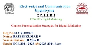 Electronics and Communication
Engineering
Seminar
CCW332 - Digital Marketing
Content Personalization Strategies for Digital Marketing
Reg No:513121106075
Name: RAJESHKUMAR V
Year & Section: III Year B
Batch: ECE 2021-2025 AY:2023-2024 Even
 
