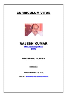 CURRICULUM VITAE
RAJESH KUMAR
Chief Operating Officer
[COO]
HYDERABAD, TS, INDIA
Contacts
Mobile : +91 950 270 9870
Email Ids – rksri64@gmail.com ; rkindia70@gmail.com
 