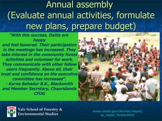 Annual assembly  (Evaluate annual activities, formulate new plans, prepare budget) “ With this success, Dalits are  happy and feel honored. Their participation in the meetings has increased. They take interest in the community forest activities and volunteer for work. They communicate with other fellow users frequently. Above all, their trust and confidence on the executive committee has increased”. - Karna Bahadur B.K., Blacksmith and Member Secretary, Chauridanda CFUG www.usaid.gov/stories/nepal/ ss_nepal_forest.html 