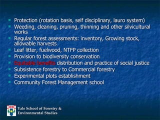 Protection (rotation basis, self disciplinary, lauro system) Weeding, cleaning, pruning, thinning and other silvicultural works Regular forest assessments: inventory, Growing stock, allowable harvests Leaf litter, fuelwood, NTFP collection Provision to biodiversity conservation Equitable benefits  distribution and practice of social justice Subsistence forestry to Commercial forestry Experimental plots establishment Community Forest Management school 