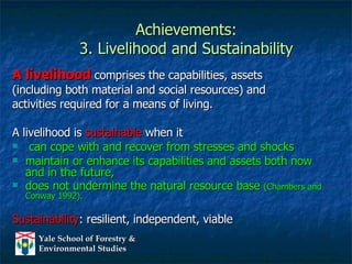 Achievements: 3. Livelihood and Sustainability A livelihood  comprises the capabilities, assets  (including both material and social resources) and  activities required for a means of living.  A livelihood is  sustainable  when it can cope with and recover from stresses and shocks  maintain or enhance its capabilities and assets both now and in the future,  does not undermine the natural resource base  (Chambers and Conway 1992). Sustainability : resilient, independent, viable 
