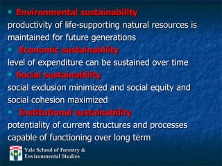 Environmental sustainability   productivity of life-supporting natural resources is  maintained for future generations Economic sustainability  level of expenditure can be sustained over time Social sustainability  social exclusion minimized and social equity and  social cohesion maximized Institutional sustainability   potentiality of current structures and processes  capable of functioning over long term 
