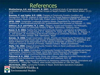 References Bhattacharya, A.K. and Basnyat, B. 2003 . An analytical study of operational plans and constitution of Community Forests User Groups at Nepal’s Western Terai. Banko Jankari, 13 (1): 3-14.  Branney, P. and Yadav, K.P. 1998.  Changes in Community Forestry Condition and Management 1994-98: Analysis of Information for the Forest Resource Assessment Study and Socio-Economic Study of the Koshi Hills. Project report G/NUKCFP/32, NUKCFP, Kathmandu. DFID. 2000.  Sustainable Livelihoods Guidance Sheets. Department for International Develoment. www.livelihood.org/info/info_guidancesheets.htm Accessed on February 11, 2006. Gilmour, D. A. and Fisher, R. J. 1991.  Villagers, Forests and Foresters: The Philosophy, Process and Practice of community forestry in Nepal. Kathmandu: Sahayogi Press. Kanel, K. R. 2004.  Twenty-five Years of Community Forestry: contribution to millennium Development Goals. In (eds) Kanel, K. S., Mathema, P., Kanel, B.R., Niaurla, D. R., Sharma, A. R., and Gautam, M. Proceeding of the Fourth workshop on community Forestry, Dec. 2004.  Community Forestry Division, DOF, Kathmandu, Nepal Koirala , R. 2006.  Forest Governance: Gender, Poverty and Social Equity Perspective. A Case Study from Community Forest User Groups of Dolakha District. A Project Paper submitted as a Partial Fulfillment of the Requirement for the Degree of Bachelor of Science in Forestry, Tribhuvan University Institute of Forestry, Pokhara Campus, Nepal (unpublished) Malla, Y.B. 2000.  Impact of Community Forestry Policy on Rural Livelihoods and Food Security in Nepal. Unasylva, 51 (202):37-45. Pokharel, B. K. 2004.  Contribution of Community Forestry to People’s Livelihoods and Forest Sustainability: Experience from Nepal. World Rain Forest Movement, Montevideo, Uruguay. http://www.wrm.org.uy/countries/Asia/Nepal.html (Access date March 5, 2008) Pokharel, B. K. 2005.  Community Forest User Groups: Institution to protect Democracy and vehicle for local Development. Journal of Forest and Livelihood, 4(2): 64 RECOFTC. 2001.  International Conference on Advancing Community Forestry: Innovations and Experiences.  Chiang Mai, Thailand. www.recoftc.org(Accessed on 25th Dec.2005) World Bank. 2001.  Community Forestry in Nepal. World Bank Operations Evaluation Department. Precis, 217: 1-4. 