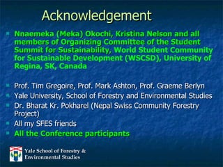 Acknowledgement Nnaemeka (Meka) Okochi, Kristina Nelson and all members of Organizing Committee of the Student Summit for Sustainability,  World Student Community for Sustainable Development (WSCSD), University of Regina, SK, Canada   Prof. Tim Gregoire, Prof. Mark Ashton, Prof. Graeme Berlyn Yale University, School of Forestry and Environmental Studies Dr. Bharat Kr. Pokharel (Nepal Swiss Community Forestry Project) All my SFES friends All the Conference participants 