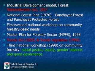 Industrial Development model, Forest  Nationalization Act, 1957 National Forest Plan (1976) - Panchayat Forest and Panchayat Protected Forest First/second national workshop on community forestry-basic needs Master Plan for Forestry Sector (MPFS), 1978 Forest Act (1993) & Forest regulation (1995) Third national workshop (1998) on community forestry-  social justice, equity, gender balance and good governance 