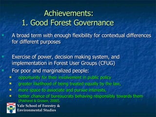 Achievements: 1. Good Forest Governance A broad term with enough flexibility for contextual differences for different purposes  Exercise of power, decision making system, and implementation in Forest User Groups (CFUG) For poor and marginalized people: opportunity for their involvement in public policy  greater likelihood of being treated equally by the law, more space to associate and pursue interests,  better chance of bureaucrats behaving responsibly towards them  (Pokharel & Grosen, 2000). 