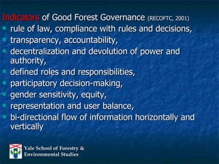 Indicators  of Good Forest Governance  (RECOFTC, 2001)  rule of law, compliance with rules and decisions,  transparency, accountability,  decentralization and devolution of power and authority,  defined roles and responsibilities,  participatory decision-making,  gender sensitivity, equity,  representation and user balance,  bi-directional flow of information horizontally and vertically  