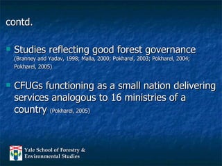 contd. Studies reflecting good forest governance  (Branney and Yadav, 1998; Malla, 2000; Pokharel, 2003; Pokharel, 2004;  Pokharel, 2005) CFUGs functioning as a small nation delivering services analogous to 16 ministries of a country  (Pokharel, 2005) 