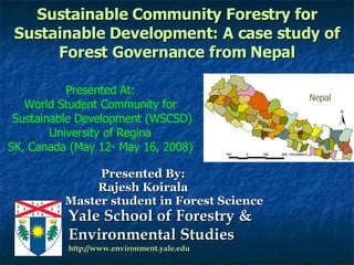 Sustainable Community Forestry for Sustainable Development: A case study of Forest Governance from Nepal Presented By: Rajesh Koirala Master student in Forest Science Presented At: World Student Community for Sustainable Development (WSCSD) University of Regina SK, Canada (May 12- May 16, 2008) Nepal 