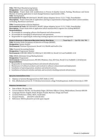 Private & Confidential
Title: PMS-Plant Manufacturing System
Designation: Team Leader/Sybase DBA
Description: Project deals with modifications in Process & Quality Control, Packing, Warehouse and Excise
Modules of existing application to meet changed business requirements of RIL
Title: Dyeing System
Environment & Tools: HP-LH4 Raid-5, WinNT, Sybase Adaptive Server 11.5.1, T-SQL, PowerBuilder
Description: Project dealt with an application catering to requirements of dyeing plant which consist modules
on Packing, Warehouse and Excise
Title: Computerization of Excise Registers
Environment & Tools: HP-LH4 Raid-5, WinNT, Sybase Adaptive Server 11.5.1, T-SQL, PowerBuilder
Description: Project dealt with an application which maintain RG23 registers for availing MODVAT
Responsibilities:
 Accountable for managing software development and enhancements.
 Accountable for managing IT infrastructure and operations.
 Responsible for organizing & conducting training programs and resource management.
PROJECTS HANDLED AT KIRLOSKAR BROTHERS LIMITED, NEW DELHI Team Size: 5 Jun ’92 - Oct ’98
Title: Kirloskar Order Acceptance & Selection of Pumps (KOASP)
Designation: System Analyst
Environment: Pentium-II processors, Novell 3.12, Win98 and FoxPro 2.6a
Title: Financial Accounting System
Designation: Programmer Analyst
Environment: ICIM DRS 3000/P-II, UNIX Sys V, SCO UNIX 3.2, Novell 3.12 and FoxBASE+ 2.10
Title: KMAIL (Kirloskar Group Mailing System)
Designation: Programmer
Environment: Pentium processors, MS DOS, Windows, Unix, SCO Unix, Novell 3.12, FoxBASE+ 2.10 & Kermit
Responsibilities:
 Responsible for maintaining hardware and network infrastructure.
 Maintenance of software products and involved in software enhancement and deployment.
 Installation of operating system, windows and network servers.
 Installation of network switches and hubs and involved in building network infrastructure.
QUALIFICATIONS & EDUCATION:
 Diploma in Systems Management from NIIT, Delhi in 1992
 B.Sc. (Mathematics) from Dr. V S Krishna Government college Vishakhapatnam, Andhra University in 1989
PERSONAL INFORMATION:
 Date of Birth: 28th July 1966
 Current Address: Plot No: 2A, Koushalya Nagar, CBI Police Officers Colony, Medavakkam, Chennai 600100
 Languages Known: English, Hindi, Bengali, Punjabi, Marwari, Telugu and Tamil
 Location Preference: Delhi / NCR / South India
 Passport Details: J6631872 valid till 2021
 References: Will be pleased to provide upon request
 