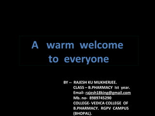 A warm welcome
to everyone
BY -- RAJESH KU MUKHERJEE.
CLASS – B.PHARMACY Ist year.
Email- rajesh18king@gmail.com
Mb. no- 8989745290
COLLEGE- VEDICA COLLEGE OF
B.PHARMACY. RGPV CAMPUS
(BHOPAL).
 