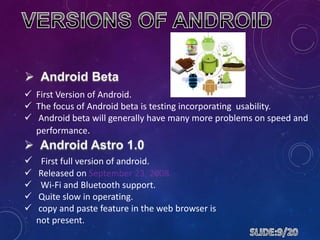  First Version of Android.
 The focus of Android beta is testing incorporating usability.
 Android beta will generally have many more problems on speed and
performance.
 First full version of android.
 Released on September 23, 2008.
 Wi-Fi and Bluetooth support.
 Quite slow in operating.
 copy and paste feature in the web browser is
not present.
 