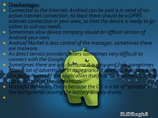  Disadvantages:-
 Connected to the Internet: Android can be said is in need of an
active internet connection. At least there should be a GPRS
internet connection in your area, so that the device is ready to go
online to suit our needs.
 Sometimes slow device company issued an official version of
Android your own.
 Android Market is less control of the manager, sometimes there
are malware.
 As direct service providers, users sometimes very difficult to
connect with the Google.
 Sometimes there are ads: because it is easy and free, sometimes
often a lot of advertising. In appearance it does not interfere with
the performance of the application itself, as it sometimes is in the
top or bottom of the application.
 Wasteful Batteries,This is because the OS is a lot of "process" in
the background causing the battery quickly drains.

 