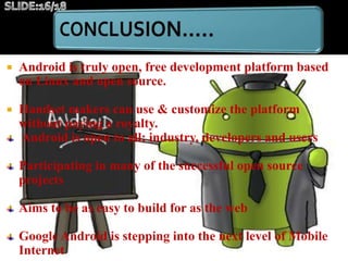  Android is truly open, free development platform based
on Linux and open source.
 Handset makers can use & customize the platform
without paying a royalty.
Android is open to all: industry, developers and users
Participating in many of the successful open source
projects
Aims to be as easy to build for as the web
Google Android is stepping into the next level of Mobile
Internet
 