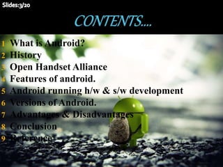 1 What is Android?
2 History
3 Open Handset Alliance
4 Features of android.
5 Android running h/w & s/w development
6 Versions of Android.
7 Advantages & Disadvantages
8 Conclusion
9 Reference
 