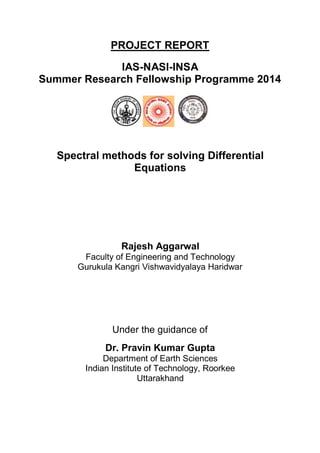 PROJECT REPORT
IAS-NASI-INSA
Summer Research Fellowship Programme 2014
Spectral methods for solving Differential
Equations
Rajesh Aggarwal
Faculty of Engineering and Technology
Gurukula Kangri Vishwavidyalaya Haridwar
Under the guidance of
Dr. Pravin Kumar Gupta
Department of Earth Sciences
Indian Institute of Technology, Roorkee
Uttarakhand
 