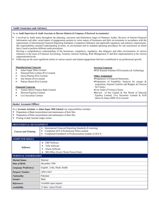 As an Audit Supervisor & Audit Associate at Haroon Zakaria & Company (Chartered Accountants):
 I involved in Audit teams throughout the planning, execution and finalization stages of Statutory Audits, Reviews of Interim Financial
Information and other varied nature of engagements pertains to varies nature of businesses and their environments in accordance with the
requirements of International Financial Reporting Standards, Companies Ordinance and applicable regulatory and statutory requirements.
My responsibilities entailed Understanding of entity, its environment and its standard operating procedures for risk assessment on which
basis I need to perform different audit procedures.
Develop a comprehensive understanding of the businesses, competitive, regulatory, due diligence and other environments of various
industries in the areas of Financial Accounting, Taxation, Internal Auditing, Risk Management, P and their implementation at the various
organizational levels.
 Following are the most significant clients in various sectors and related engagements that have contributed to my professional growth:
Manufacturing Concerns
 Adam Sugar Mills Limited
 National Petro Carbon (Pvt) Limited
 Genix Pharma (Pvt) Limited
 Star Denim (Pvt) Limited
 Pakitex Board (Pvt) Limited
Financial Concerns
 Tameer Micro Finance Bank Limited
 Dawood Equities Limited
 Live Securities Limited
Services Concerns
PAF-Karachi Institute Of Economics & Technology
Other Assignment
Preparation of Financial Statements.
Preparation of Feasibility Analysis for merger &
acquisition, Internal Controls and Budgets & Forecast
for Clients.
Cost Audit of Various Clients.
Review of Net Capital & Net Worth of Dawood
Equities Limited, Live Securities Limited & H.M
Idrees H.Adam (SMC-Pvt) Limited.
Junior Accounts Officer
As a Accounts Assistant at Adam Sugar Mill Limited, my responsibilities includes:
 Preparation of Bank reconciliation and maintenance of their files
 Preparation of Party reconciliation and maintenance of their files
 Posting of daily Journal Ledger entries
PROFESSIONAL DEVELOPMENT
Courses and Training
 International Financial Reporting Standards (E-learning)
 Completed ACCA Professional Ethics module
 Completed Foundation in Professionalism module of ACCA
Audit Assurance and Advisory
COMPUTER SKILLS
Software
 ERP Software
 Telly Software
 Oracle Software
 MS Office (Excel, Word, Power Point)
PERSONAL INFORMATION
Marital Status: Married
Date of Birth: December 1988
Language Proficiency: English , Urdu, Hindi, Sindhi
Passport Number: AP0112421
Nationality: Pakistani
Gender: Male
References Available upon request
Availability 15 days’ notice Period
 