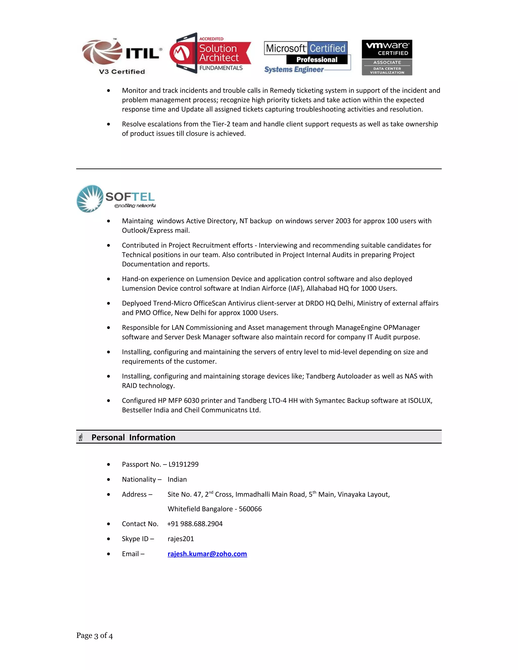 • Monitor and track incidents and trouble calls in Remedy ticketing system in support of the incident and
problem management process; recognize high priority tickets and take action within the expected
response time and Update all assigned tickets capturing troubleshooting activities and resolution.
• Resolve escalations from the Tier-2 team and handle client support requests as well as take ownership
of product issues till closure is achieved.
• Maintaing windows Active Directory, NT backup on windows server 2003 for approx 100 users with
Outlook/Express mail.
• Contributed in Project Recruitment efforts - Interviewing and recommending suitable candidates for
Technical positions in our team. Also contributed in Project Internal Audits in preparing Project
Documentation and reports.
• Hand-on experience on Lumension Device and application control software and also deployed
Lumension Device control software at Indian Airforce (IAF), Allahabad HQ for 1000 Users.
• Deplyoed Trend-Micro OfficeScan Antivirus client-server at DRDO HQ Delhi, Ministry of external affairs
and PMO Office, New Delhi for approx 1000 Users.
• Responsible for LAN Commissioning and Asset management through ManageEngine OPManager
software and Server Desk Manager software also maintain record for company IT Audit purpose.
• Installing, configuring and maintaining the servers of entry level to mid-level depending on size and
requirements of the customer.
• Installing, configuring and maintaining storage devices like; Tandberg Autoloader as well as NAS with
RAID technology.
• Configured HP MFP 6030 printer and Tandberg LTO-4 HH with Symantec Backup software at ISOLUX,
Bestseller India and Cheil Communicatns Ltd.
 Personal Information
• Passport No. – L9191299
• Nationality – Indian
• Address – Site No. 47, 2nd
Cross, Immadhalli Main Road, 5th
Main, Vinayaka Layout,
Whitefield Bangalore - 560066
• Contact No. +91 988.688.2904
• Skype ID – rajes201
• Email – rajesh.kumar@zoho.com
Page 3 of 4
 