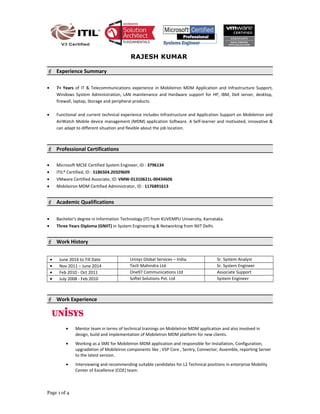RAJESH KUMAR
 Experience Summary
• 7+ Years of IT & Telecommunications experience in MobileIron MDM Application and Infrastructure Support,
Windows System Administration, LAN maintenance and Hardware support for HP, IBM, Dell server, desktop,
firewall, laptop, Storage and peripheral products.
• Functional and current technical experience includes Infrastructure and Application Support on MobileIron and
AirWatch Mobile device management (MDM) application Software. A Self-learner and motivated, innovative &
can adapt to different situation and flexible about the job location.
 Professional Certifications
• Microsoft MCSE Certified System Engineer, ID : 3796134
• ITIL® Certified, ID : 5186504.20329609
• VMware Certified Associate, ID: VMW-01310621L-00434606
• Mobileiron MDM Certified Administrator, ID : 1176891613
 Academic Qualifications
• Bachelor's degree in Information Technology (IT) from KUVEMPU University, Karnataka.
• Three Years Diploma (GNIIT) in System Engineering & Networking from NIIT Delhi.
 Work History
• June 2014 to Till Date Unisys Global Services – India. Sr. System Analyst
• Nov 2011 – June 2014 Tech Mahindra Ltd. Sr. System Engineer
• Feb 2010 - Oct 2011 One97 Communications Ltd Associate Support
• July 2008 - Feb 2010 Softel Solutions Pvt. Ltd System Engineer
 Work Experience
• Mentor team in terms of technical trainings on MobileIron MDM application and also involved in
design, build and implementation of MobileIron MDM platform for new clients.
• Working as a SME for MobileIron MDM application and responsible for Installation, Configuration,
upgradation of Mobileiron components like ; VSP Core , Sentry, Connector, Assemble, reporting Server
to the latest version.
• Interviewing and recommending suitable candidates for L2 Technical positions in enterprise Mobility
Center of Excellence (COE) team.
Page 1 of 4
 