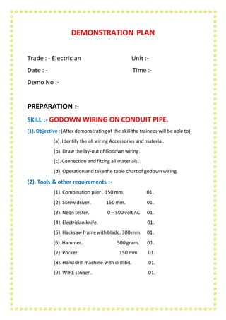 DEMONSTRATION PLAN
Trade : - Electrician Unit :-
Date : - Time :-
Demo No :-
PREPARATION :-
SKILL :- GODOWN WIRING ON CONDUIT PIPE.
(1). Objective : (After demonstrating of the skill the trainees will be able to)
(a). Identify the all wiring Accessories and material.
(b). Draw the lay-out of Godown wiring.
(c). Connection and fitting all materials.
(d). Operation and take the table chartof godown wiring.
(2). Tools & other requirements :-
(1). Combination plier . 150 mm. 01.
(2). Screw driver. 150 mm. 01.
(3). Neon tester. 0 – 500 volt AC 01.
(4). Electrician knife. 01.
(5). Hacksaw framewith blade. 300 mm. 01.
(6). Hammer. 500 gram. 01.
(7). Pocker. 150 mm. 01.
(8). Hand drill machine with drill bit. 01.
(9). WIREstriper . 01.
 