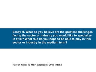 Essay H. What do you believe are the greatest challenges
facing the sector or industry you would like to specialize
in at IE? What role do you hope to be able to play in this
sector or industry in the medium term?
Rajesh Garg, IE MBA applicant, 2018 intake
 