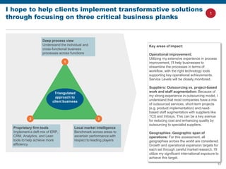 13
I hope to help clients implement transformative solutions
through focusing on three critical business planks
Triangulated
approach to
client business
1
2 3
Deep process view
Understand the individual and
cross-functional business
processes across functions
Proprietary firm tools
Implement a deft mix of ERP,
CRM, Analytics, and Lean
tools to help achieve more
efficiency
Local market intelligence
Benchmark across areas to
ascertain performance with
respect to leading players
Key areas of impact:
Operational improvement:
Utilizing my extensive experience in process
improvement, I’ll help businesses to
streamline the processes in terms of
workflow, with the right technology tools
supporting key operational achievements.
Service Levels will be closely monitored.
Suppliers: Outsourcing vs. project-based
work and staff augmentation: Because of
my strong experience in outsourcing model, I
understand that most companies have a mix
of outsourced services, short-term projects
(e.g. product implementation) and need-
based staff augmentation with suppliers like
TCS and Infosys. This can be a key avenue
for reducing cost and enhancing quality by
outsourcing to specialist suppliers.
Geographies: Geographic span of
operations: For this assessment, all
geographies across the world are considered.
Growth and operational expansion targets for
each set through careful market research. I’ll
utilize my significant international exposure to
achieve this target.
1
 