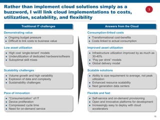 16
Rather than implement cloud solutions simply as a
buzzword, I will link cloud implementations to costs,
utilization, scalability, and flexibility
Traditional IT challenges
Demonstrating value
 Ongoing budget pressure
 Difficult to link costs to business value
Low asset utilization
 High cost ‘single-tenant’ models
 Underutilization of dedicated hardware/software
 Suboptimal skill mixes
Scalability challenges
 Volume growth and high variability
 Explosion of data and complexity
 Sustainability challenges
Pace of innovation
 “Consumerization” of IT
 Device proliferation
 Compressed cycle time
 Need for on-demand service
Answers from the Cloud
Consumption-linked costs
 Transformational cost-benefits
 Costs linked to actual consumption
Improved asset utilization
 Infrastructure utilization improved by as much as
30-40%
 “Pay per drink” models
 Global delivery model
Scalable solutions
 Ability to size requirement to average, not peak
utilization
 Enhanced resource scalability
 Next generation data centers
Flexible and fast
 Self-service and on-demand provisioning
 Open and innovative platforms for development
 Increasingly easy to deploy with cloud
accelerators
3
 