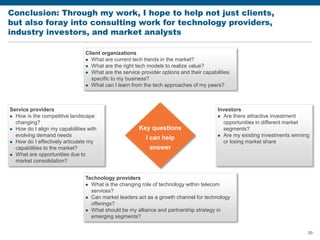 20
Conclusion: Through my work, I hope to help not just clients,
but also foray into consulting work for technology providers,
industry investors, and market analysts
Technology providers
 What is the changing role of technology within telecom
services?
 Can market leaders act as a growth channel for technology
offerings?
 What should be my alliance and partnership strategy in
emerging segments?
Client organizations
 What are current tech trends in the market?
 What are the right tech models to realize value?
 What are the service provider options and their capabilities
specific to my business?
 What can I learn from the tech approaches of my peers?
Service providers
 How is the competitive landscape
changing?
 How do I align my capabilities with
evolving demand needs
 How do I effectively articulate my
capabilities to the market?
 What are opportunities due to
market consolidation?
Key questions
I can help
answer
Investors
 Are there attractive investment
opportunities in different market
segments?
 Are my existing investments winning
or losing market share
 