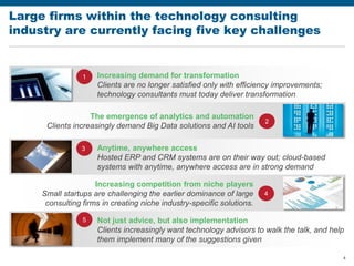 4
Large firms within the technology consulting
industry are currently facing five key challenges
Increasing demand for transformation
Clients are no longer satisfied only with efficiency improvements;
technology consultants must today deliver transformation
Anytime, anywhere access
Hosted ERP and CRM systems are on their way out; cloud-based
systems with anytime, anywhere access are in strong demand
The emergence of analytics and automation
Clients increasingly demand Big Data solutions and AI tools
Not just advice, but also implementation
Clients increasingly want technology advisors to walk the talk, and help
them implement many of the suggestions given
Increasing competition from niche players
Small startups are challenging the earlier dominance of large
consulting firms in creating niche industry-specific solutions.
1
2
3
4
5
 