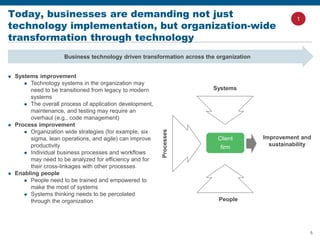 5
Today, businesses are demanding not just
technology implementation, but organization-wide
transformation through technology
Business technology driven transformation across the organization
 Systems improvement
 Technology systems in the organization may
need to be transitioned from legacy to modern
systems
 The overall process of application development,
maintenance, and testing may require an
overhaul (e.g., code management)
 Process improvement
 Organization wide strategies (for example, six
sigma, lean operations, and agile) can improve
productivity
 Individual business processes and workflows
may need to be analyzed for efficiency and for
their cross-linkages with other processes
 Enabling people
 People need to be trained and empowered to
make the most of systems
 Systems thinking needs to be percolated
through the organization People
Systems
Improvement and
sustainability
Processes
Client
firm
1
 