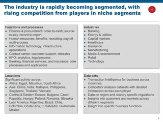 8
The industry is rapidly becoming segmented, with
rising competition from players in niche segments
Data sets
 Transaction Intelligence for business across
industries
 Competitor analysis datasets with detailed
information across each player
 Data on region and country specific regulations
 Insights into customers and markets across
different segments
 Insight into specific business functions
Locations
Significant activity across:
 Africa: Egypt, Mauritius, South Africa
 Asia: China, India, Malaysia, Philippines,
Singapore, Thailand, Vietnam
 Central & Eastern Europe: Bulgaria, Czech
Republic, Hungry, Poland, Romania, Slovakia
 Latin America: Argentina, Brazil, Chile,
Colombia, Costa Rica, El Salvador, Guatemala,
Mexico
Industries
 Banking
 Energy & utilities
 Capital markets
 Healthcare
 Insurance
 Manufacturing
 Media & entertainment
 Retail
 Technology
Functions and processes
 Finance & procurement: order-to-cash, source-
to-pay, record-to-report
 Human resources: benefits, recruiting, payroll,
multi-process
 Information technology: infrastructure,
applications
 Contact center: customer support, telesales
 KPO: analytics, legal process
 Banking, financial services, and insurance: core
processes and applications
4
 