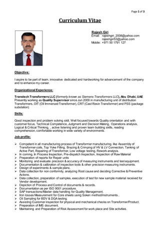 Page 1 of 3 
Curriculum Vitae 
Objective: 
Rajesh Giri 
Email: rajeshgiri_2008@yahoo.com 
rajeshgiri53@yahoo.com 
Mobile: +971 50 1791 127 
I aspire to be part of team, innovative dedicated and hardworking for advancement of the company 
and to enhance my career. 
Organizational Experience: 
Transtech Transformers LLC (formerly known as Siemens Transformers LLC), Abu Dhabi, UAE 
Presently working as Quality Supervisor since Jun 2009 in manufacturing unit of distribution 
Transformers, OIT (Oil Immersed Transformer), CRT (Cast Resin Transformer) and PSS (package 
substation) 
Skills: 
Good inspection and problem solving skill. Well focused towards Quality orientation and with 
customer focus. Technical Competence, Judgment and Decision Making, Operations analysis, 
Logical & Critical Thinking, , active listening and proven team building skills, reading 
comprehension, comfortable working in wide variety of environments. 
Job profile: 
 Competent in all manufacturing process of Transformer manufacturing, like Assembly of 
Transformer coils, Top Yoke Filling, Brazing & Crimping of HV & LV Connection, Tanking of 
Active Part, Repairing of Transformer, Low voltage testing, Rework analysis. 
 In coming, In Process Inspection, Pre-dispatch Inspection, Inspection of Raw Material 
 Preparation of reports for Repair units 
 Monitoring and evaluate precision & accuracy of measuring instruments and test equipment. 
 Documentation & calibration of inspection tools & other precision measuring instruments. 
 Design of experiments & sample plans. 
 Data collection for non conformity, analyzing Root cause and deciding Corrective & Preventive 
Actions. 
 Data collection, preparation of samples, execution of test for new sample material received for 
Vendor development. 
 Depiction of Process and Control of documents & records. 
 Documentation as per ISO 9001 procedure. 
 SAP transactions/Master data handling for Quality Management. 
 Iron losses Measurement for Core sheets using Soken method/instruments.. 
 Oil Sampling for BDV & DGA testing. 
 Assisting Customer inspection for physical and mechanical checks on Transformer/Product. 
 Preparation of IMS document. 
 Maintaining and Preparation of Risk Assessment for work place and Site activities. 
 