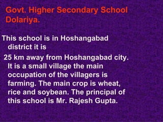Govt. Higher Secondary School
 Dolariya.

This school is in Hoshangabad
 district it is
25 km away from Hoshangabad city.
 It is a small village the main
 occupation of the villagers is
 farming. The main crop is wheat,
 rice and soybean. The principal of
 this school is Mr. Rajesh Gupta.
 
