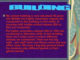My school building is very old about 50 years
old. Middle and higher secondary classes are
conducted in this building in two shifts. In
morning shift middle school classes (5th to
8th) are conducted.
The higher secondary classes (9th to 12th) are
conducted in afternoon shift. In this building
there are 6 class room in which different
classes are conducted .There are two big
halls , one staff room one library room and one
office room. We have a big play ground where
the students play different games in their
games period.
 