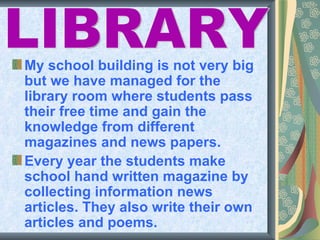 My school building is not very big
but we have managed for the
library room where students pass
their free time and gain the
knowledge from different
magazines and news papers.
Every year the students make
school hand written magazine by
collecting information news
articles. They also write their own
articles and poems.
 