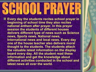 Every day the students recites school prayer in
beginning of school time they also recites
national anthem after prayer. In this prayer
session the students of different houses
delivers different type of news such as Science
news, Sports news. National news,
International news and local news. Every day
one of the house teacher also delivers moral
thought to the students. The students attach
the valuable latest information on the display
board every day. All the student read these
information and get the knowledge about
different activities conducted in the school and
latest news all over the world.
 