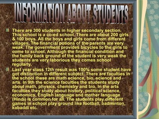 There are 300 students in higher secondary section.
This school is a co-ed school. There are about 200 girls
& 100 boys. All the boys and girls come from different
villages. The financial potions of the parents are very
weak. The government provides bicycles to the girls to
come to school. Although the financial condition and
the family back ground of the student is very weak the
students are very laborious they comes school
regularly.
Last year class 12th result was 100% some student have
got distinction in different subject. There are faculties in
the school these are math science, bio, science and
arts. In 9th the science faculties the students study
about math, physics, chemistry and bio. In the arts
faculties they study about history, political science,
economics, English language and mother language
(Hindi) is common for all. The students play different
games in school play ground like football, badminton,
kabaddi etc.
 
