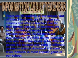There are 15 teachers in our school. Out
of them 6 teachers are for higher sec.
classes and other a teachers are for
high school classes. All teachers are
well qualified and expert in there
relevant subjects. All teachers are
postgraduate. We have games teachers
also who trend the students for different
games the student take parts in different
games on district divisional and state
level. Kabaddi is most popular game of
our school.
 