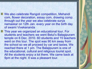 We also celebrate Rangoli competition, Mehandi
com, flower decoration, essay com, drawing comp.
through out the year we also celebrate surya
namaskar on 12th Jan. every year on the birth day
of swami Vivekananda
This year we organized an educational tour. For
students and teachers we went Betul’s Balagipuram
temple on 6 Dec. 2010. 60 students and 15 teachers
went on this tour. The spot was 90 km away from
the school so we all proceed by car and taxies. We
reached there at 1 pm. The Balajipuram is one of
the educational, cultural and religious tourist spot.
All the students enjoy a lot there. We came back at
9pm at the night. It was a pleasant tour.
 