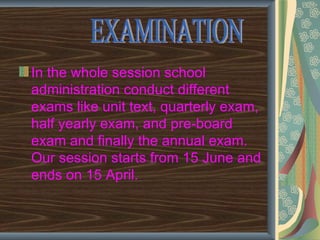 In the whole session school
administration conduct different
exams like unit text, quarterly exam,
half yearly exam, and pre-board
exam and finally the annual exam.
Our session starts from 15 June and
ends on 15 April.
 