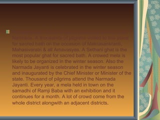 Hoshangabad: It is a religious place due to holy river
Narmada. A thousands of pilgrims visited to this place
for sacred bath on the occasion of Makrasankranti,
Mahasivaratri & all Amavasyas. A Sethani ghat is the
most popular ghat for sacred bath. A crowed mela is
likely to be organized in the winter season. Also the
Narmada Jayanti is celebrated in the winter season
and inaugurated by the Chief Minister or Minister of the
state. Thousand of pilgrims attend the Narmada
Jayanti. Every year, a mela held in town on the
samadhi of Ramji Baba with an exhibition and it
continues for a month. A lot of crowd come from the
whole district alongwith an adjacent districts.
 