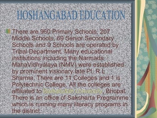 There are 960 Primary Schools, 207
Middle Schools, 69 Senior Secondary
Schools and 9 Schools are operated by
Tribal Department. Many educational
institutions including the Narmada
MahaVidhyalaya (NMV) were established
by prominent visionary late Pt. R L
Sharma. There are 11 Colleges and 1 is
Polytechnic College. All the colleges are
affiliated to Barkatullah University, Bhopal.
There is an office of Saksharta Programme
which is running many literacy programs in
the district.
 