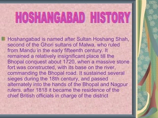Hoshangabad is named after Sultan Hoshang Shah,
second of the Ghori sultans of Malwa, who ruled
from Mandu in the early fifteenth century. It
remained a relatively insignificant place till the
Bhopal conquest about 1720, when a massive stone
fort was constructed, with its base on the river,
commanding the Bhopal road. It sustained several
sieges during the 18th century, and passed
alternately into the hands of the Bhopal and Nagpur
rulers. after 1818 it became the residence of the
chief British officials in charge of the district.
 