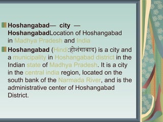 Hoshangabad— city —
HoshangabadLocation of Hoshangabad
in Madhya Pradesh and India
Hoshangabad (Hindi:होशंगाबाद) is a city and
a municipality in Hoshangabad district in the
Indian state of Madhya Pradesh. It is a city
in the central india region, located on the
south bank of the Narmada River, and is the
administrative center of Hoshangabad
District.
 