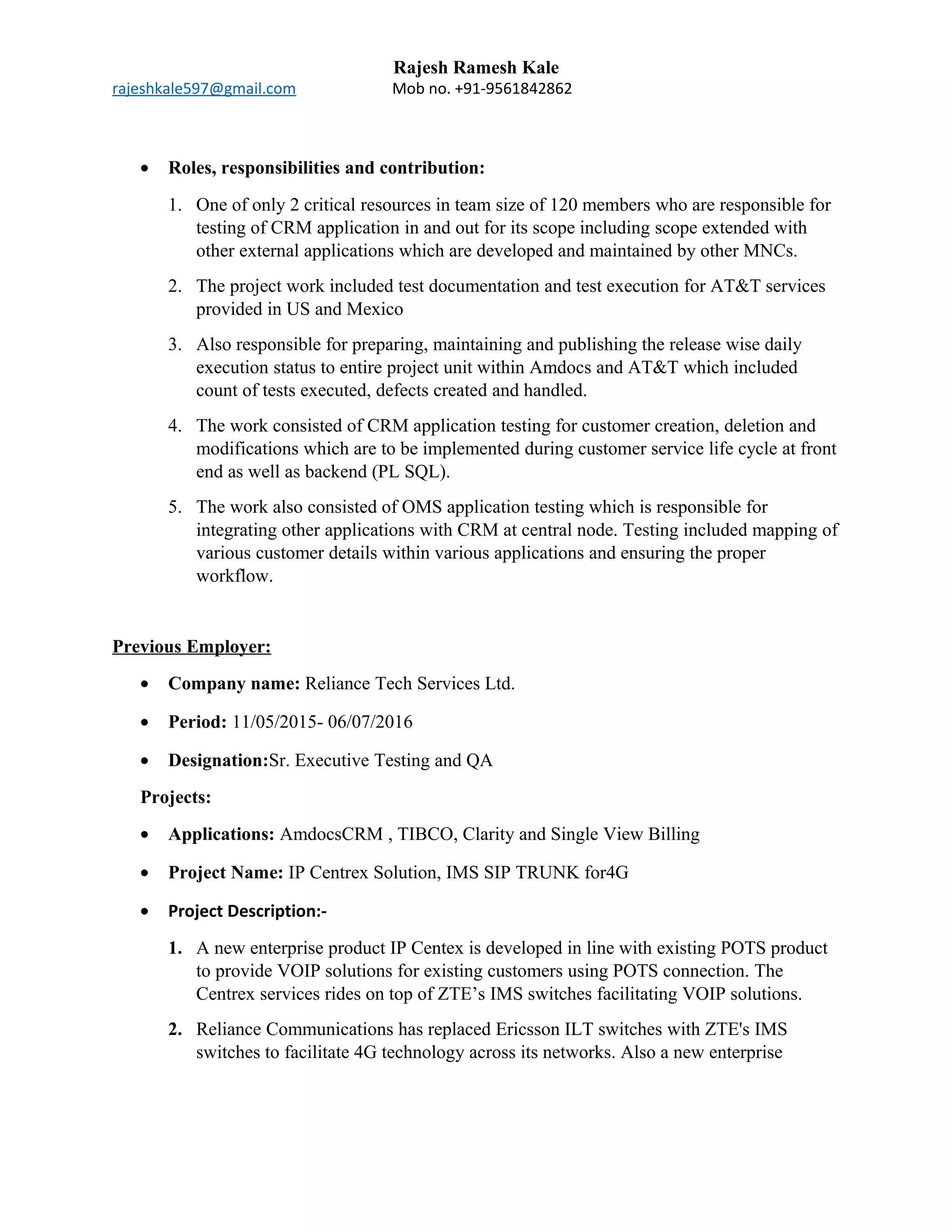 Rajesh Ramesh Kale
rajeshkale597@gmail.com Mob no. +91-9561842862
• Roles, responsibilities and contribution:
1. One of only 2 critical resources in team size of 120 members who are responsible for
testing of CRM application in and out for its scope including scope extended with
other external applications which are developed and maintained by other MNCs.
2. The project work included test documentation and test execution for AT&T services
provided in US and Mexico
3. Also responsible for preparing, maintaining and publishing the release wise daily
execution status to entire project unit within Amdocs and AT&T which included
count of tests executed, defects created and handled.
4. The work consisted of CRM application testing for customer creation, deletion and
modifications which are to be implemented during customer service life cycle at front
end as well as backend (PL SQL).
5. The work also consisted of OMS application testing which is responsible for
integrating other applications with CRM at central node. Testing included mapping of
various customer details within various applications and ensuring the proper
workflow.
Previous Employer:
• Company name: Reliance Tech Services Ltd.
• Period: 11/05/2015- 06/07/2016
• Designation:Sr. Executive Testing and QA
Projects:
• Applications: AmdocsCRM , TIBCO, Clarity and Single View Billing
• Project Name: IP Centrex Solution, IMS SIP TRUNK for4G
• Project Description:-
1. A new enterprise product IP Centex is developed in line with existing POTS product
to provide VOIP solutions for existing customers using POTS connection. The
Centrex services rides on top of ZTE’s IMS switches facilitating VOIP solutions.
2. Reliance Communications has replaced Ericsson ILT switches with ZTE's IMS
switches to facilitate 4G technology across its networks. Also a new enterprise
 