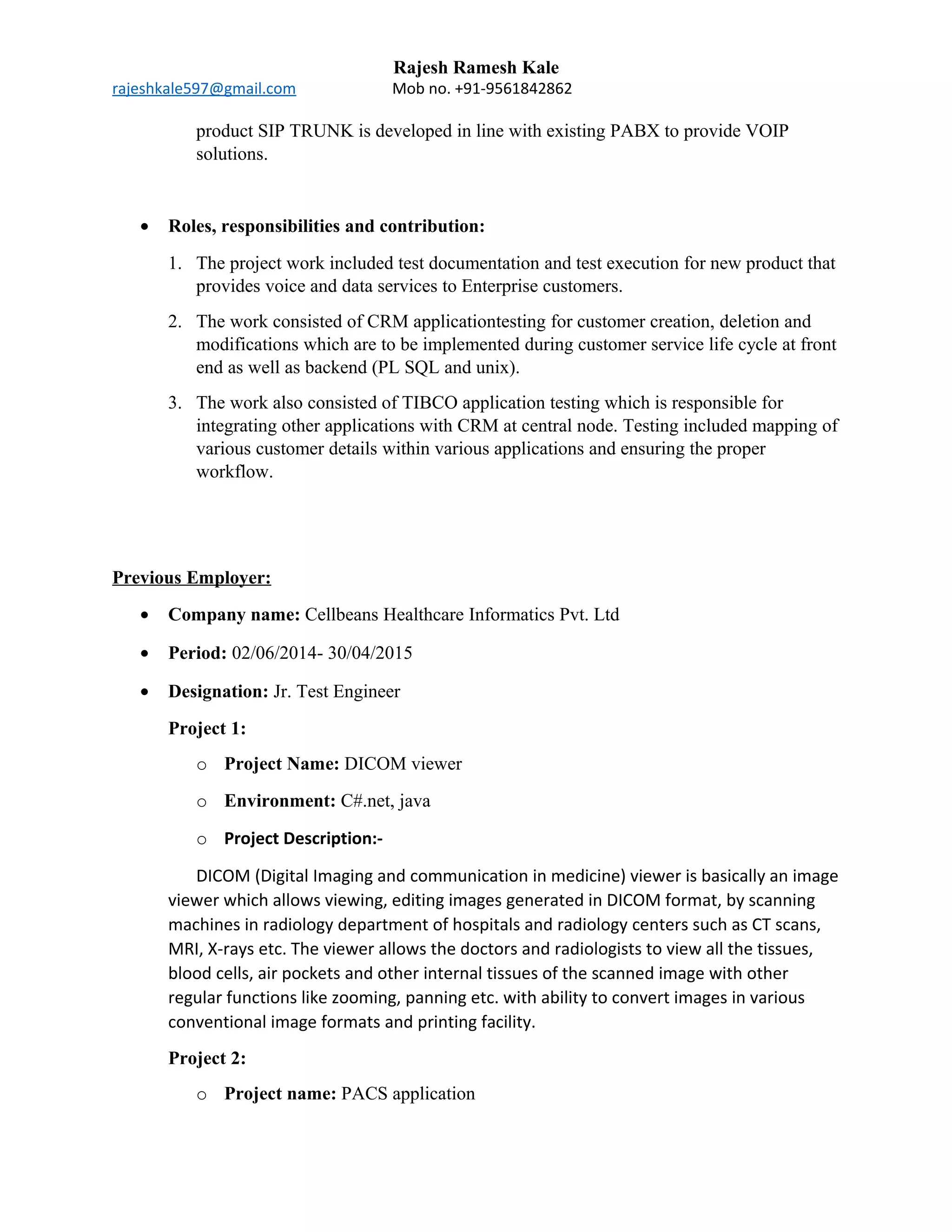 Rajesh Ramesh Kale
rajeshkale597@gmail.com Mob no. +91-9561842862
product SIP TRUNK is developed in line with existing PABX to provide VOIP
solutions.
• Roles, responsibilities and contribution:
1. The project work included test documentation and test execution for new product that
provides voice and data services to Enterprise customers.
2. The work consisted of CRM applicationtesting for customer creation, deletion and
modifications which are to be implemented during customer service life cycle at front
end as well as backend (PL SQL and unix).
3. The work also consisted of TIBCO application testing which is responsible for
integrating other applications with CRM at central node. Testing included mapping of
various customer details within various applications and ensuring the proper
workflow.
Previous Employer:
• Company name: Cellbeans Healthcare Informatics Pvt. Ltd
• Period: 02/06/2014- 30/04/2015
• Designation: Jr. Test Engineer
Project 1:
o Project Name: DICOM viewer
o Environment: C#.net, java
o Project Description:-
DICOM (Digital Imaging and communication in medicine) viewer is basically an image
viewer which allows viewing, editing images generated in DICOM format, by scanning
machines in radiology department of hospitals and radiology centers such as CT scans,
MRI, X-rays etc. The viewer allows the doctors and radiologists to view all the tissues,
blood cells, air pockets and other internal tissues of the scanned image with other
regular functions like zooming, panning etc. with ability to convert images in various
conventional image formats and printing facility.
Project 2:
o Project name: PACS application
 