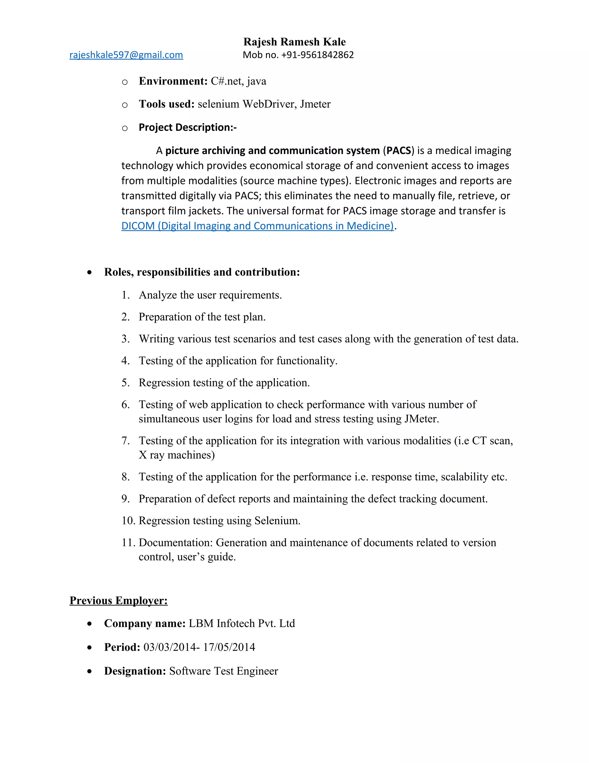 Rajesh Ramesh Kale
rajeshkale597@gmail.com Mob no. +91-9561842862
o Environment: C#.net, java
o Tools used: selenium WebDriver, Jmeter
o Project Description:-
A picture archiving and communication system (PACS) is a medical imaging
technology which provides economical storage of and convenient access to images
from multiple modalities (source machine types). Electronic images and reports are
transmitted digitally via PACS; this eliminates the need to manually file, retrieve, or
transport film jackets. The universal format for PACS image storage and transfer is
DICOM (Digital Imaging and Communications in Medicine).
• Roles, responsibilities and contribution:
1. Analyze the user requirements.
2. Preparation of the test plan.
3. Writing various test scenarios and test cases along with the generation of test data.
4. Testing of the application for functionality.
5. Regression testing of the application.
6. Testing of web application to check performance with various number of
simultaneous user logins for load and stress testing using JMeter.
7. Testing of the application for its integration with various modalities (i.e CT scan,
X ray machines)
8. Testing of the application for the performance i.e. response time, scalability etc.
9. Preparation of defect reports and maintaining the defect tracking document.
10. Regression testing using Selenium.
11. Documentation: Generation and maintenance of documents related to version
control, user’s guide.
Previous Employer:
• Company name: LBM Infotech Pvt. Ltd
• Period: 03/03/2014- 17/05/2014
• Designation: Software Test Engineer
 