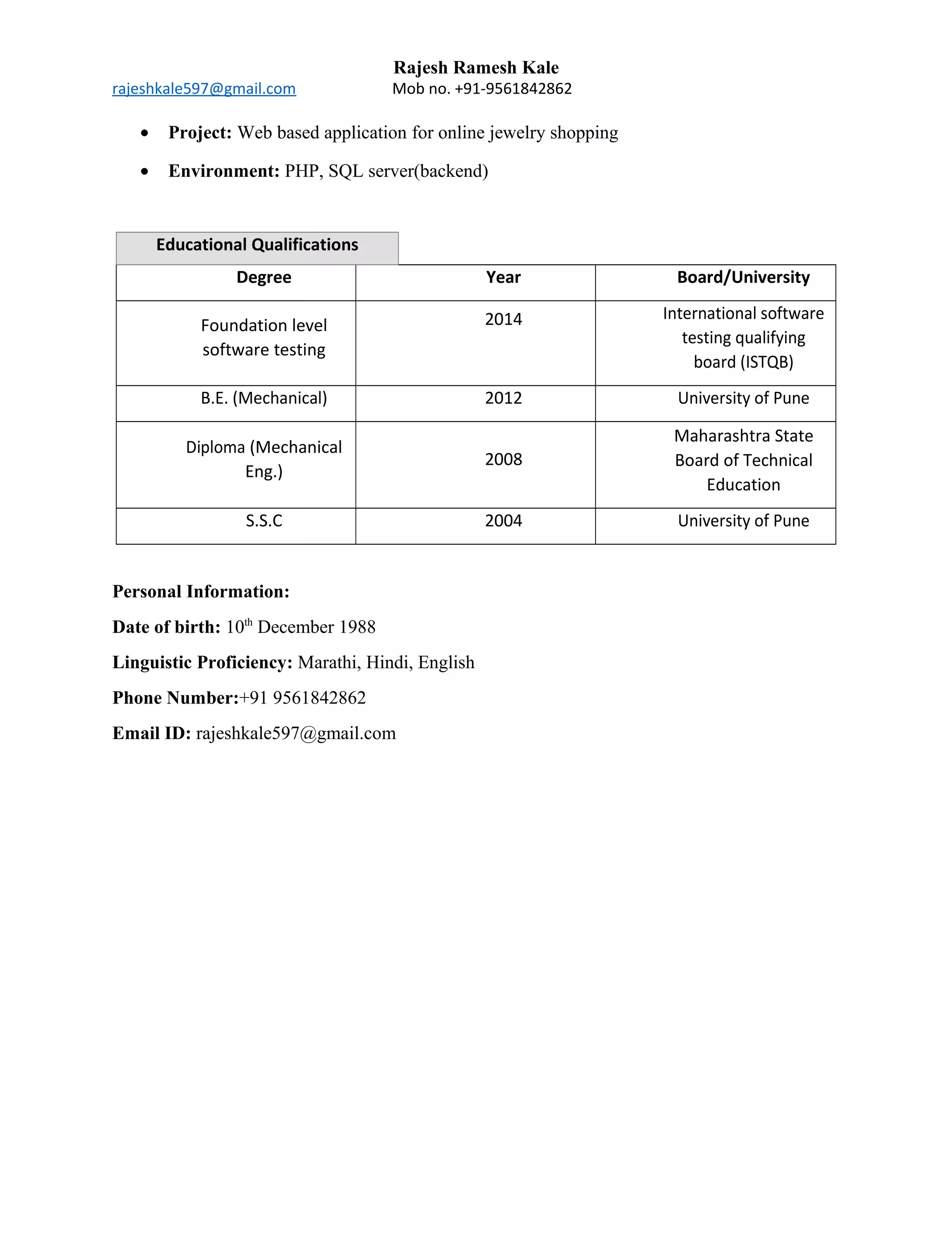 Rajesh Ramesh Kale
rajeshkale597@gmail.com Mob no. +91-9561842862
• Project: Web based application for online jewelry shopping
• Environment: PHP, SQL server(backend)
Educational Qualifications
Degree Year Board/University
Foundation level
software testing
2014 International software
testing qualifying
board (ISTQB)
B.E. (Mechanical) 2012 University of Pune
Diploma (Mechanical
Eng.)
2008
Maharashtra State
Board of Technical
Education
S.S.C 2004 University of Pune
Personal Information:
Date of birth: 10th
December 1988
Linguistic Proficiency: Marathi, Hindi, English
Phone Number:+91 9561842862
Email ID: rajeshkale597@gmail.com
 