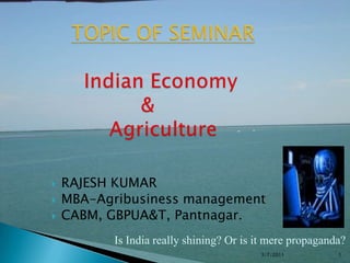 TOPIC OF SEMINARIndian Economy                    &               Agriculture RAJESH KUMAR MBA-Agribusiness management CABM, GBPUA&T, Pantnagar. Is India really shining? Or is it mere propaganda?  3/8/2011 1 